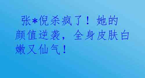  张*倪杀疯了！她的颜值逆袭，全身皮肤白嫩又仙气！