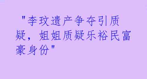  "李玟遗产争夺引质疑，姐姐质疑乐裕民富豪身份"