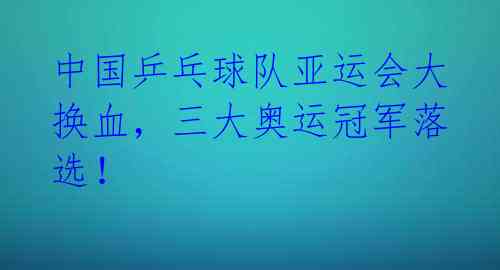 中国乒乓球队亚运会大换血，三大奥运冠军落选！