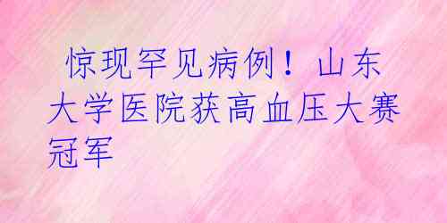  惊现罕见病例！山东大学医院获高血压大赛冠军