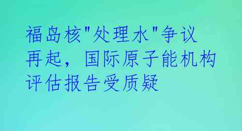 福岛核"处理水"争议再起，国际原子能机构评估报告受质疑