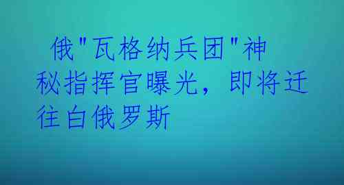  俄"瓦格纳兵团"神秘指挥官曝光，即将迁往白俄罗斯