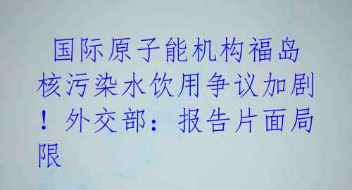  国际原子能机构福岛核污染水饮用争议加剧！外交部：报告片面局限