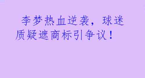  李梦热血逆袭，球迷质疑遮商标引争议！