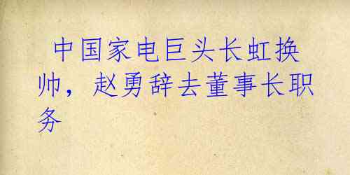  中国家电巨头长虹换帅，赵勇辞去董事长职务