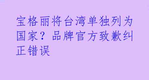 宝格丽将台湾单独列为国家？品牌官方致歉纠正错误