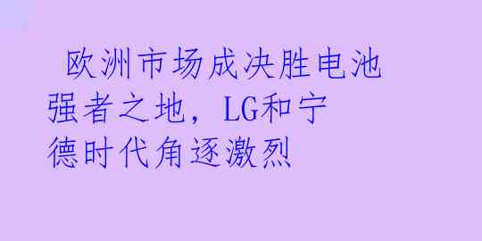  欧洲市场成决胜电池强者之地, LG和宁德时代角逐激烈