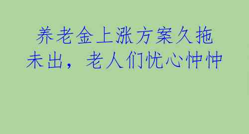  养老金上涨方案久拖未出，老人们忧心忡忡