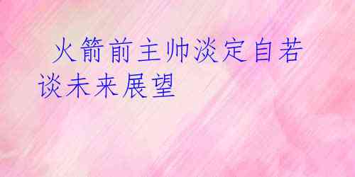 火箭前主帅淡定自若 谈未来展望