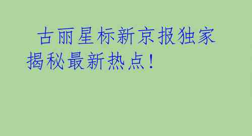  古丽星标新京报独家揭秘最新热点!
