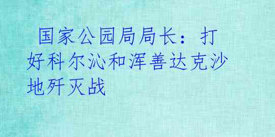  国家公园局局长：打好科尔沁和浑善达克沙地歼灭战 