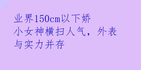 业界150cm以下娇小女神横扫人气，外表与实力并存 