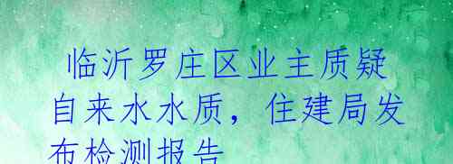  临沂罗庄区业主质疑自来水水质，住建局发布检测报告 