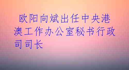  欧阳向斌出任中央港澳工作办公室秘书行政司司长 