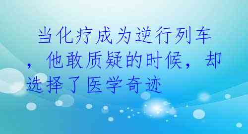  当化疗成为逆行列车，他敢质疑的时候，却选择了医学奇迹  