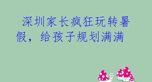  深圳家长疯狂玩转暑假，给孩子规划满满  