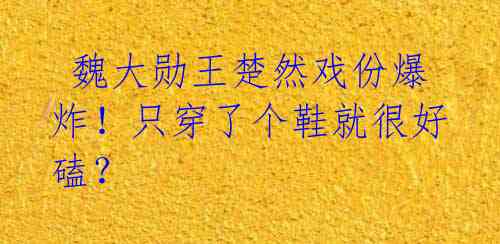  魏大勋王楚然戏份爆炸！只穿了个鞋就很好磕？