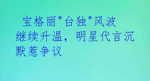  宝格丽"台独"风波继续升温，明星代言沉默惹争议