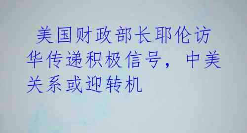  美国财政部长耶伦访华传递积极信号，中美关系或迎转机