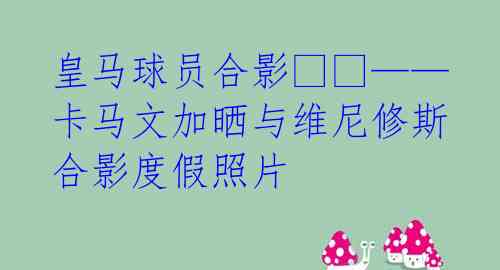 皇马球员合影--——卡马文加晒与维尼修斯合影度假照片 