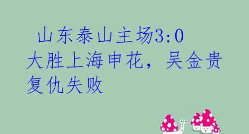  山东泰山主场3:0大胜上海申花，吴金贵复仇失败