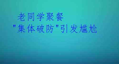  老同学聚餐 "集体破防"引发尴尬