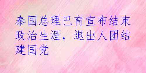 泰国总理巴育宣布结束政治生涯，退出人团结建国党