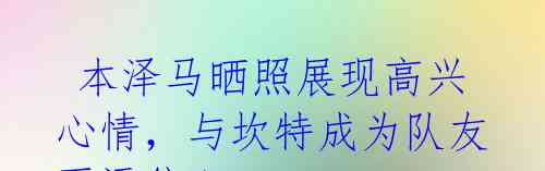  本泽马晒照展现高兴心情，与坎特成为队友更添信心