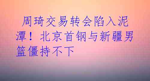  周琦交易转会陷入泥潭！北京首钢与新疆男篮僵持不下