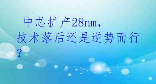  中芯扩产28nm，技术落后还是逆势而行？