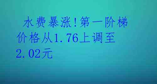 水费暴涨!第一阶梯价格从1.76上调至2.02元