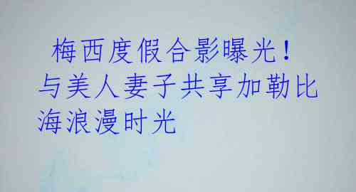 梅西度假合影曝光!与美人妻子共享加勒比海浪漫时光