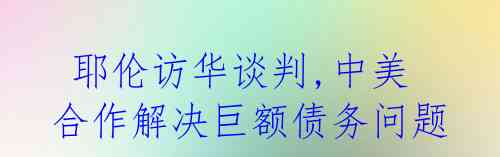 耶伦访华谈判,中美合作解决巨额债务问题