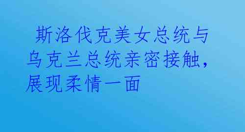  斯洛伐克美女总统与乌克兰总统亲密接触，展现柔情一面