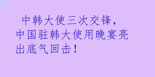  中韩大使三次交锋，中国驻韩大使用晚宴亮出底气回击！