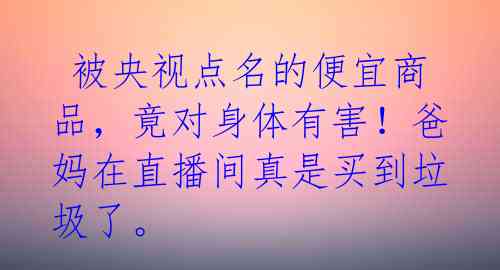  被央视点名的便宜商品，竟对身体有害！爸妈在直播间真是买到垃圾了。