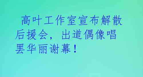  高叶工作室宣布解散后援会, 出道偶像唱罢华丽谢幕！