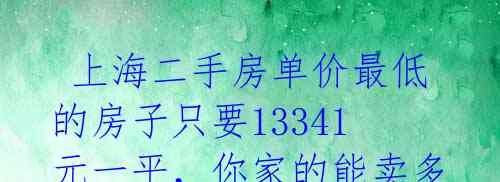  上海二手房单价最低的房子只要13341元一平，你家的能卖多少？