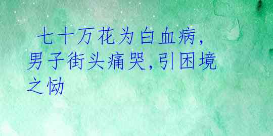  七十万花为白血病,男子街头痛哭,引困境之恸