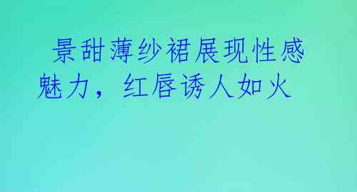  景甜薄纱裙展现性感魅力，红唇诱人如火