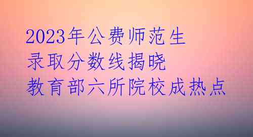 2023年公费师范生录取分数线揭晓 教育部六所院校成热点