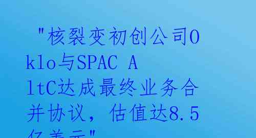  "核裂变初创公司Oklo与SPAC AltC达成最终业务合并协议，估值达8.5亿美元"