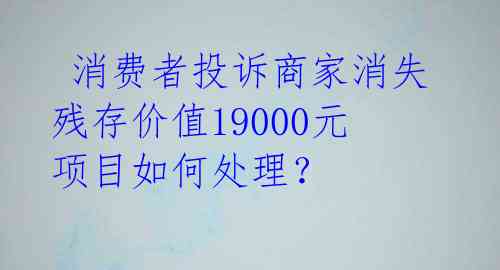  消费者投诉商家消失 残存价值19000元项目如何处理？