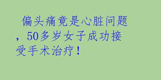  偏头痛竟是心脏问题，50多岁女子成功接受手术治疗！ 