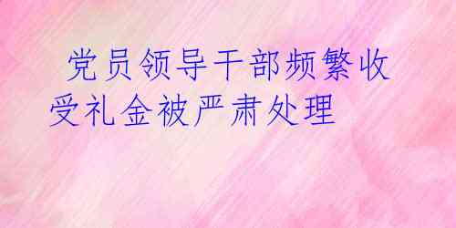  党员领导干部频繁收受礼金被严肃处理