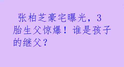  张柏芝豪宅曝光，3胎生父惊爆！谁是孩子的继父？