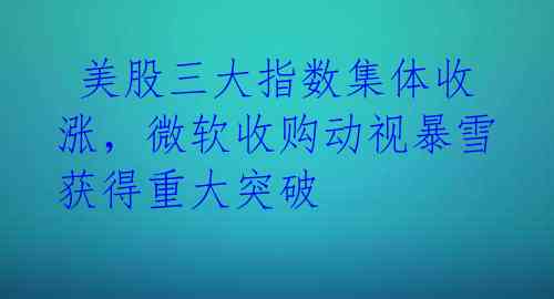 美股三大指数集体收涨,微软收购动视暴雪获得重大突破