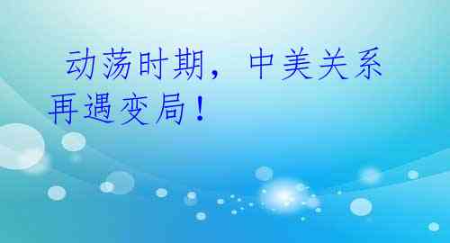 动荡时期,中美关系再遇变局!