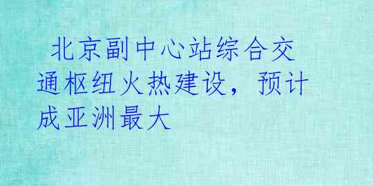  北京副中心站综合交通枢纽火热建设，预计成亚洲最大 