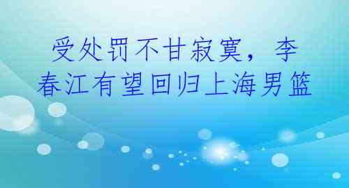  受处罚不甘寂寞，李春江有望回归上海男篮 